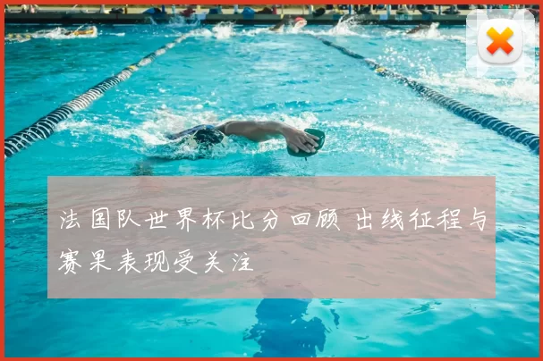法国队世界杯比分回顾 出线征程与赛果表现受关注