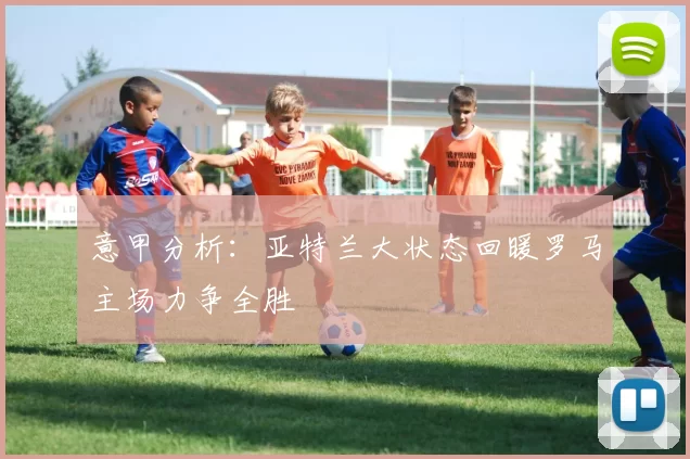意甲分析：亚特兰大状态回暖罗马主场力争全胜