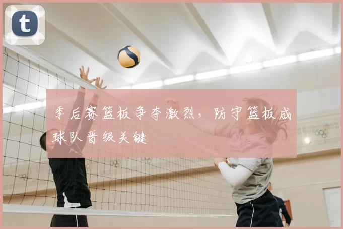 季后赛篮板争夺激烈,防守篮板成球队晋级关键