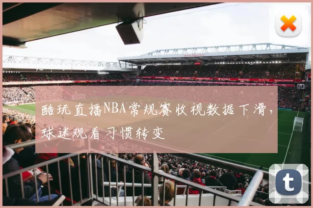 酷玩直播NBA常规赛收视数据下滑,球迷观看习惯转变