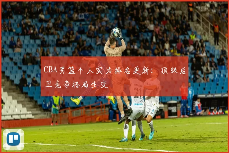 CBA男篮个人实力排名更新：顶级后卫竞争格局生变