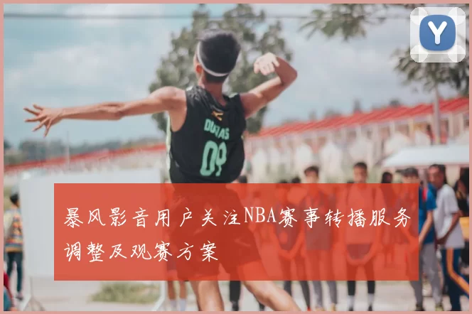 暴风影音用户关注NBA赛事转播服务调整及观赛方案