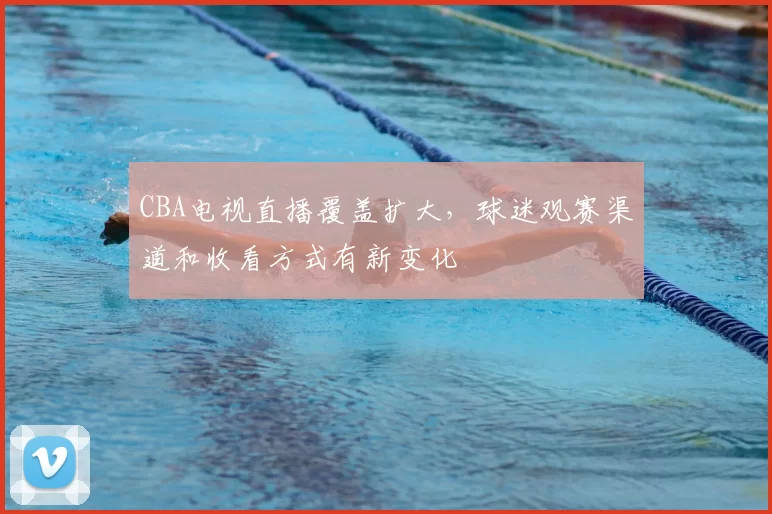 CBA电视直播覆盖扩大，球迷观赛渠道和收看方式有新变化