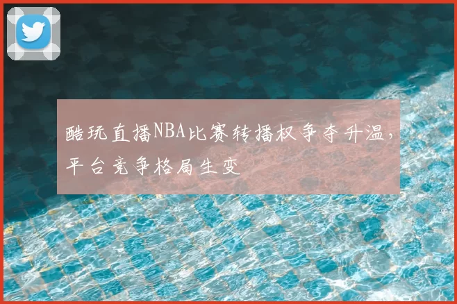 酷玩直播NBA比赛转播权争夺升温,平台竞争格局生变