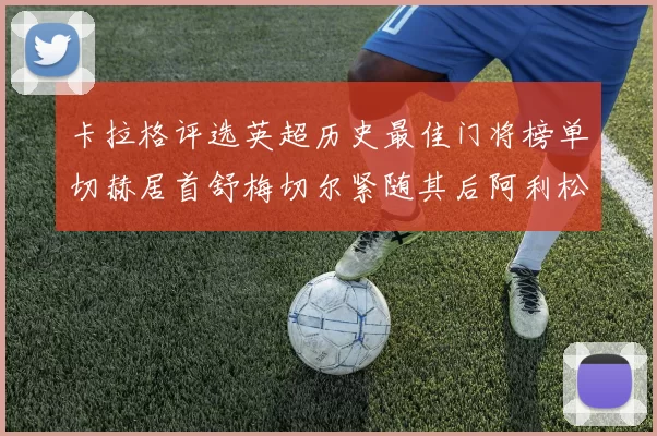 卡拉格评选英超历史最佳门将榜单切赫居首舒梅切尔紧随其后阿利松位列第三