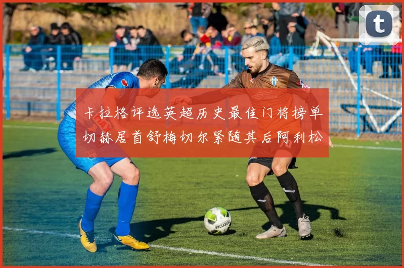 卡拉格评选英超历史最佳门将榜单切赫居首舒梅切尔紧随其后阿利松位列第三