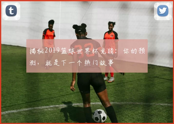 揭秘2019篮球世界杯竞猜：你的预测，就是下一个热门故事