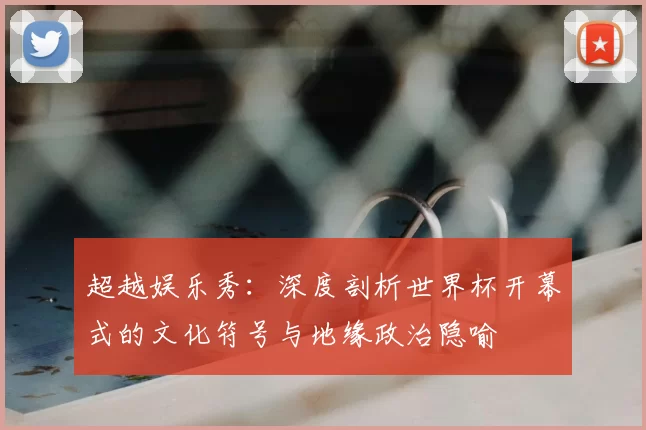 超越娱乐秀:深度剖析世界杯开幕式的文化符号与地缘政治隐喻