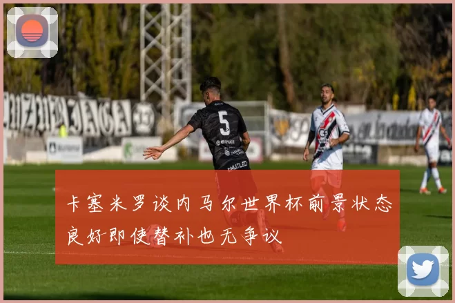 卡塞米罗谈内马尔世界杯前景状态良好即使替补也无争议