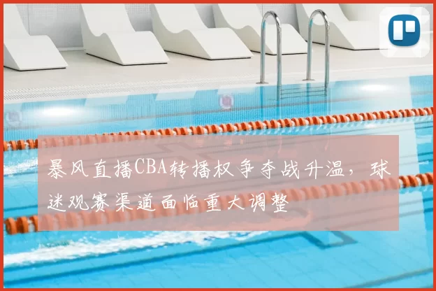 暴风直播CBA转播权争夺战升温,球迷观赛渠道面临重大调整