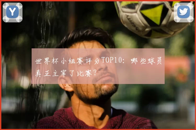 世界杯小组赛评分TOP10:哪些球员真正主宰了比赛?