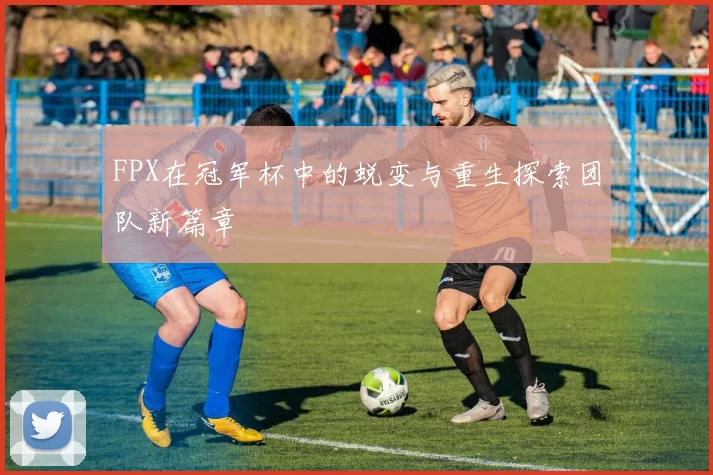 FPX在冠军杯中的蜕变与重生探索团队新篇章