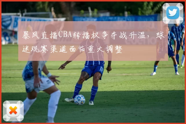 暴风直播CBA转播权争夺战升温,球迷观赛渠道面临重大调整