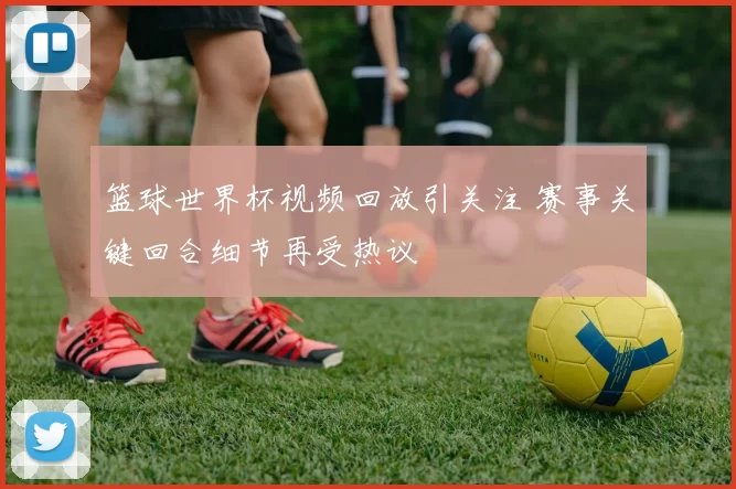 篮球世界杯视频回放引关注 赛事关键回合细节再受热议
