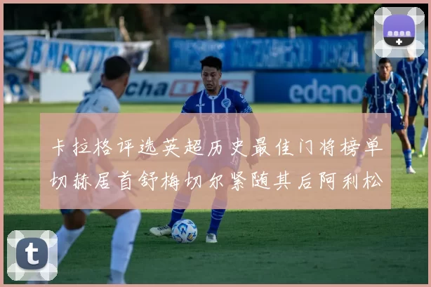 卡拉格评选英超历史最佳门将榜单切赫居首舒梅切尔紧随其后阿利松位列第三