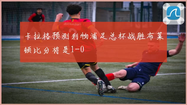 卡拉格预测利物浦足总杯战胜布莱顿比分将是1-0