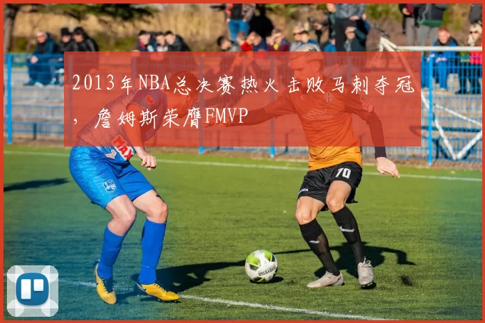 2013年NBA总决赛热火击败马刺夺冠，詹姆斯荣膺FMVP