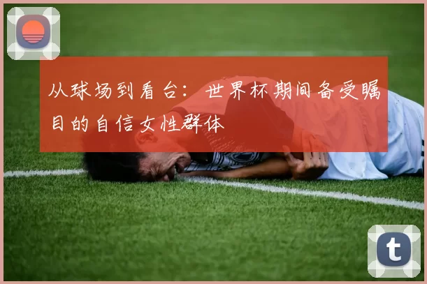 从球场到看台:世界杯期间备受瞩目的自信女性群体