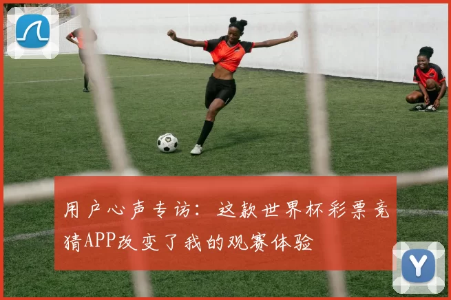 用户心声专访：这款世界杯彩票竞猜APP改变了我的观赛体验