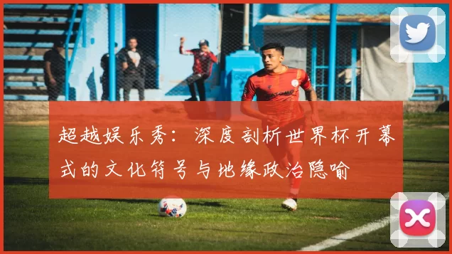 超越娱乐秀：深度剖析世界杯开幕式的文化符号与地缘政治隐喻
