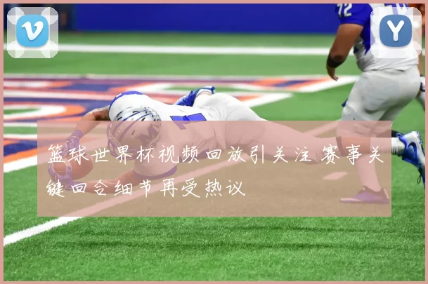 篮球世界杯视频回放引关注 赛事关键回合细节再受热议