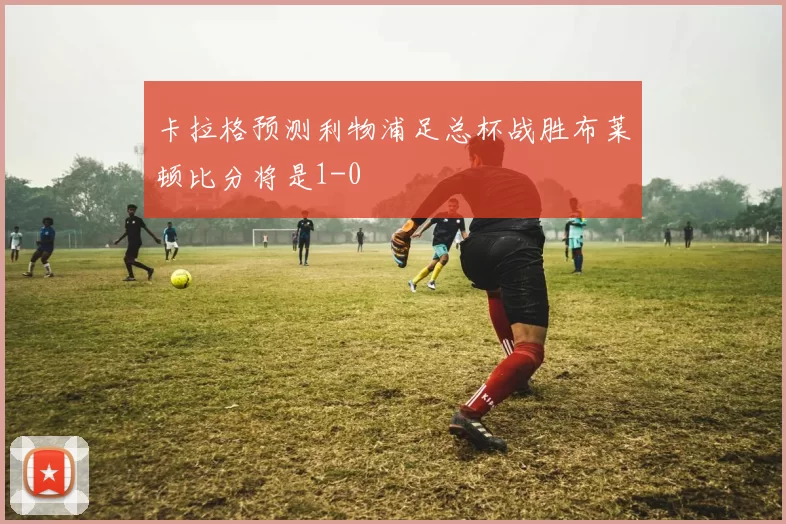 卡拉格预测利物浦足总杯战胜布莱顿比分将是1-0