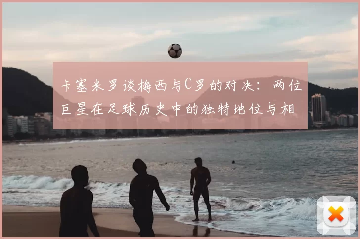 卡塞米罗谈梅西与C罗的对决:两位巨星在足球历史中的独特地位与相互激励