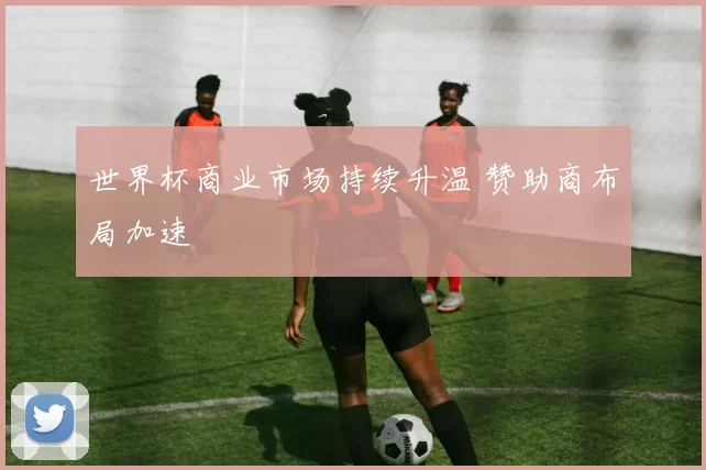 世界杯商业市场持续升温 赞助商布局加速