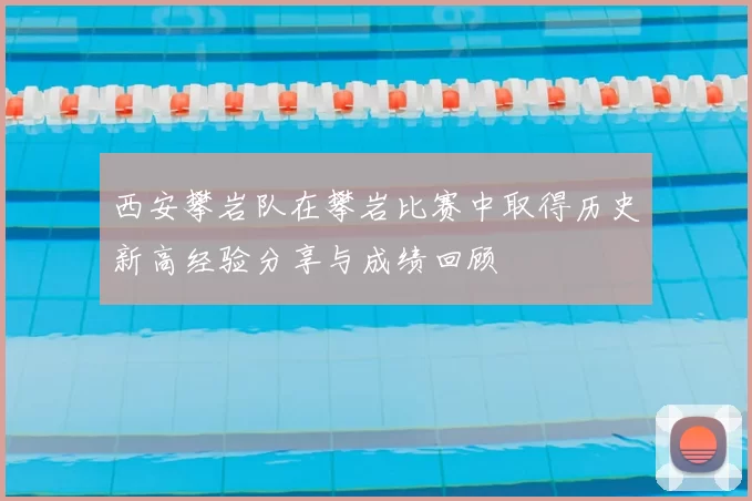 西安攀岩队在攀岩比赛中取得历史新高经验分享与成绩回顾