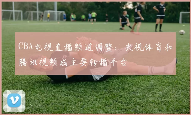 CBA电视直播频道调整,央视体育和腾讯视频成主要转播平台