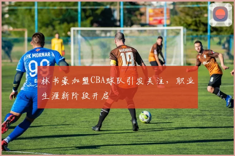 林书豪加盟CBA球队引发关注,职业生涯新阶段开启