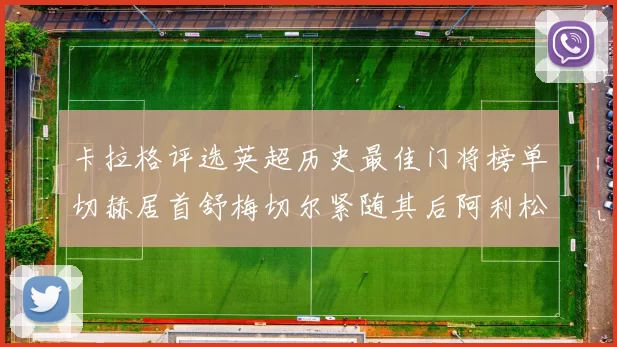 卡拉格评选英超历史最佳门将榜单切赫居首舒梅切尔紧随其后阿利松位列第三