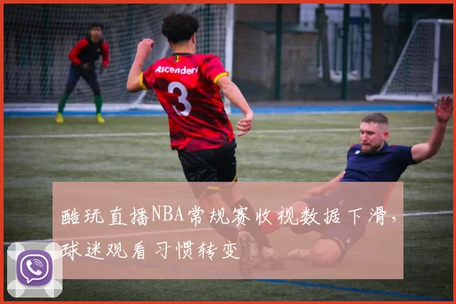 酷玩直播NBA常规赛收视数据下滑,球迷观看习惯转变