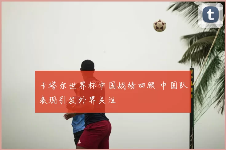 卡塔尔世界杯中国战绩回顾 中国队表现引发外界关注