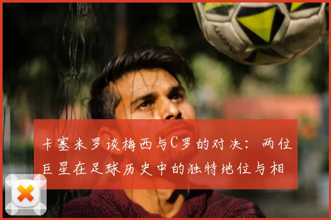 卡塞米罗谈梅西与C罗的对决：两位巨星在足球历史中的独特地位与相互激励