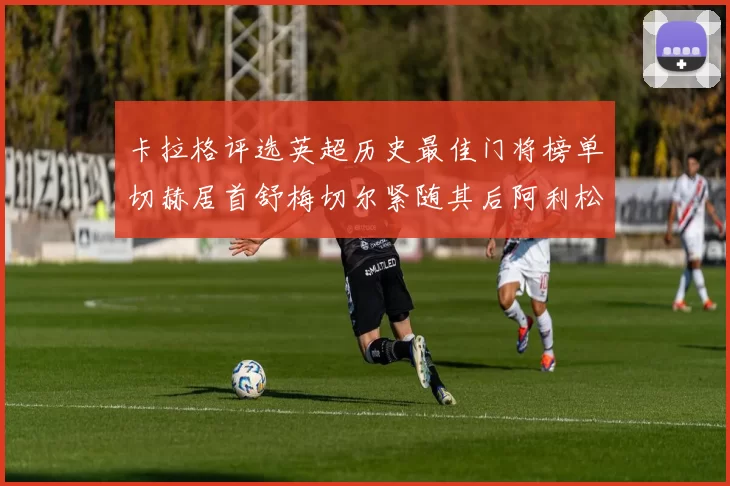 卡拉格评选英超历史最佳门将榜单切赫居首舒梅切尔紧随其后阿利松位列第三