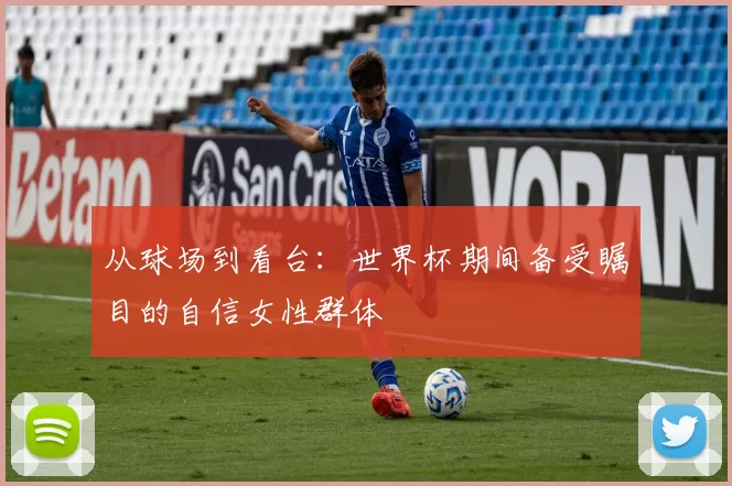 从球场到看台：世界杯期间备受瞩目的自信女性群体