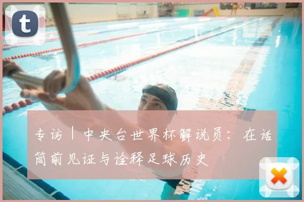 专访|中央台世界杯解说员:在话筒前见证与诠释足球历史