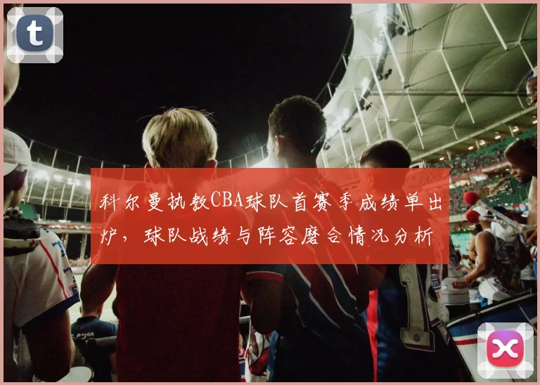 科尔曼执教CBA球队首赛季成绩单出炉,球队战绩与阵容磨合情况分析