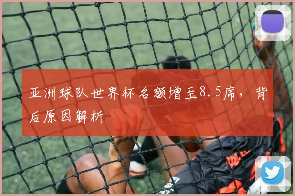 亚洲球队世界杯名额增至8.5席,背后原因解析