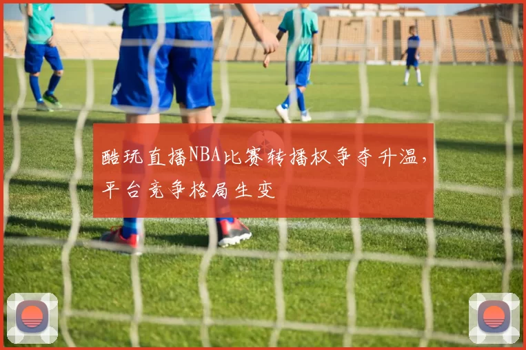 酷玩直播NBA比赛转播权争夺升温,平台竞争格局生变