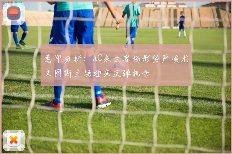 意甲分析:AC米兰客场形势严峻尤文图斯主场迎来反弹机会