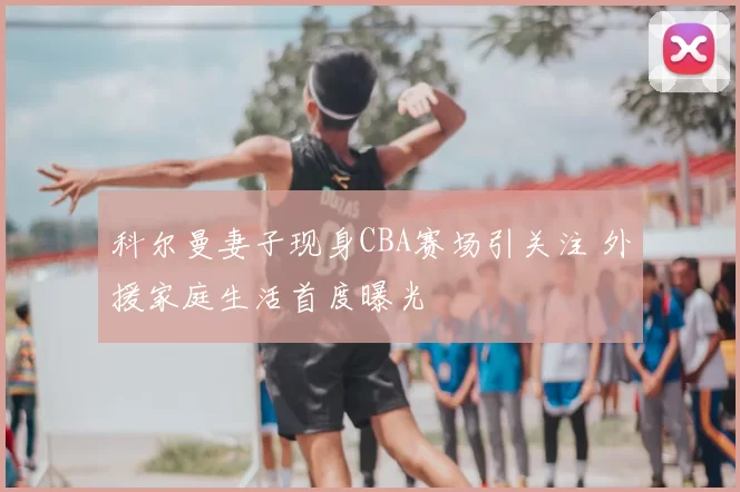 科尔曼妻子现身CBA赛场引关注 外援家庭生活首度曝光