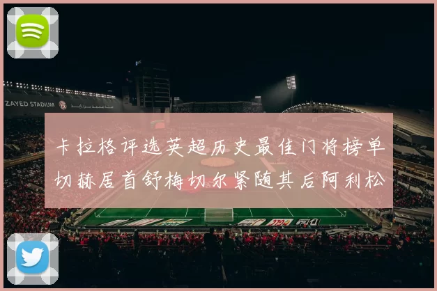 卡拉格评选英超历史最佳门将榜单切赫居首舒梅切尔紧随其后阿利松位列第三