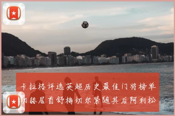 卡拉格评选英超历史最佳门将榜单切赫居首舒梅切尔紧随其后阿利松位列第三