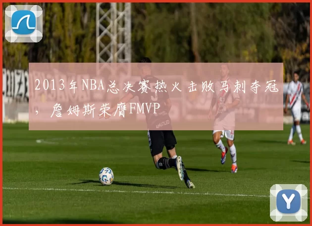 2013年NBA总决赛热火击败马刺夺冠,詹姆斯荣膺FMVP
