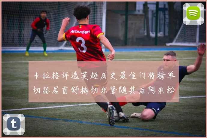 卡拉格评选英超历史最佳门将榜单切赫居首舒梅切尔紧随其后阿利松位列第三