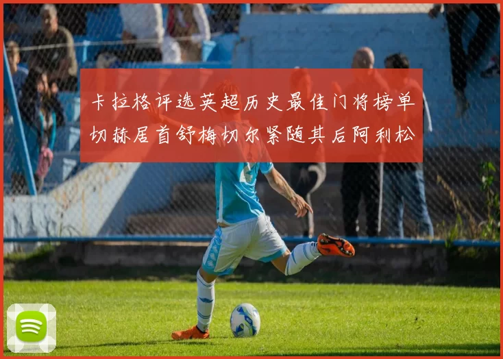 卡拉格评选英超历史最佳门将榜单切赫居首舒梅切尔紧随其后阿利松位列第三