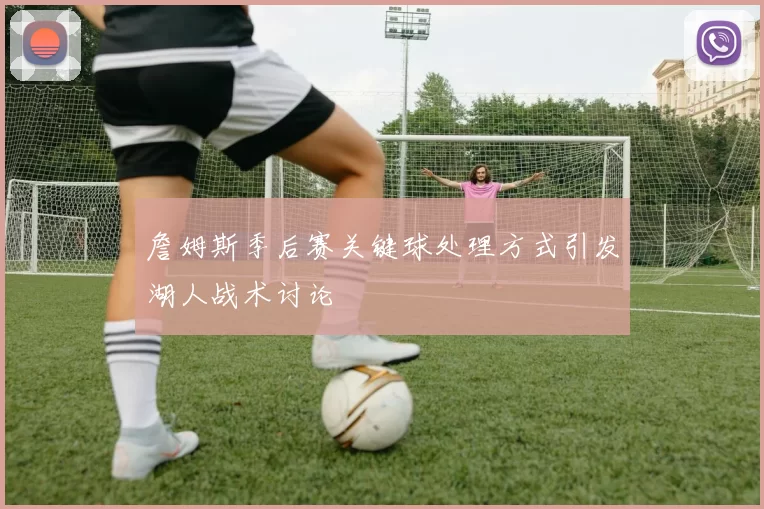 詹姆斯季后赛关键球处理方式引发湖人战术讨论