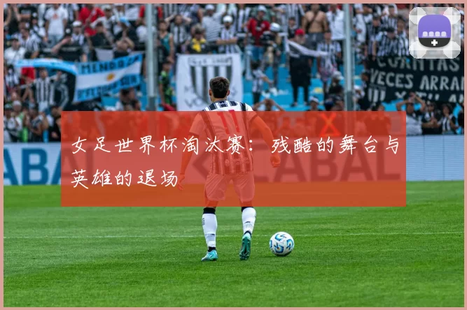 女足世界杯淘汰赛：残酷的舞台与英雄的退场